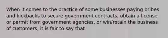 When it comes to the practice of some businesses paying bribes and kickbacks to secure government contracts, obtain a license or permit from government agencies, or win/retain the business of customers, it is fair to say that