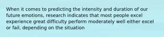 When it comes to predicting the intensity and duration of our future emotions, research indicates that most people excel experience great difficulty perform moderately well either excel or fail, depending on the situation