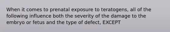 When it comes to prenatal exposure to teratogens, all of the following influence both the severity of the damage to the embryo or fetus and the type of defect, EXCEPT