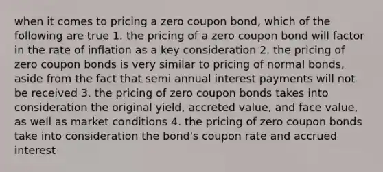 when it comes to pricing a zero coupon bond, which of the following are true 1. the pricing of a zero coupon bond will factor in the rate of inflation as a key consideration 2. the pricing of zero coupon bonds is very similar to pricing of normal bonds, aside from the fact that semi annual interest payments will not be received 3. the pricing of zero coupon bonds takes into consideration the original yield, accreted value, and face value, as well as market conditions 4. the pricing of zero coupon bonds take into consideration the bond's coupon rate and accrued interest