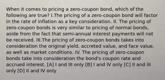 When it comes to pricing a zero-coupon bond, which of the following are true? I.The pricing of a zero-coupon bond will factor in the rate of inflation as a key consideration. II. The pricing of zero-coupon bonds is very similar to pricing of normal bonds, aside from the fact that semi-annual interest payments will not be received. III.The pricing of zero-coupon bonds takes into consideration the original yield, accreted value, and face value, as well as market conditions. IV. The pricing of zero-coupon bonds take into consideration the bond's coupon rate and accrued interest. [A] I and III only [B] I and IV only [C] II and III only [D] II and IV only