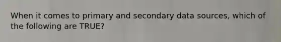 When it comes to primary and secondary data sources, which of the following are TRUE?