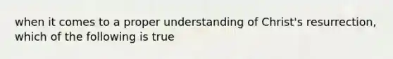 when it comes to a proper understanding of Christ's resurrection, which of the following is true