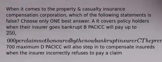 When it comes to the property & casualty insurance compensation corporation, which of the following statements is false? Choose only ONE best answer. A It covers policy holders when their insurer goes bankrupt B PACICC will pay up to 250,000 per claim not honoured by the now bankrupt insurer C The premium refund insureds can get from PACICC is up to 70% of their policy premium but with700 maximum D PACICC will also step in to compensate insureds when the insurer incorrectly refuses to pay a claim