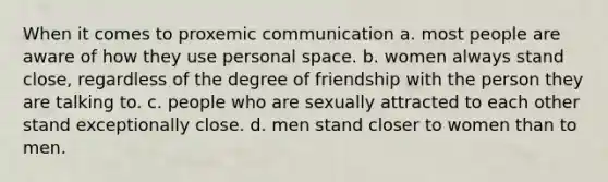 When it comes to proxemic communication a. most people are aware of how they use personal space. b. women always stand close, regardless of the degree of friendship with the person they are talking to. c. people who are sexually attracted to each other stand exceptionally close. d. men stand closer to women than to men.