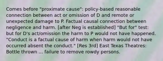 Comes before "proximate cause": policy-based reasonable connection between act or omission of D and remote or unexpected damage to P. Factual causal connection between negligence and harm. [after Neg is established] "But for" test: but for D's act/omission the harm to P would not have happened. "Conduct is a factual cause of harm when harm would not have occurred absent the conduct." [Res 3rd] East Texas Theatres: Bottle thrown ... failure to remove rowdy persons.