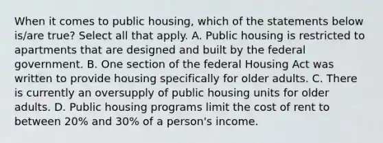 When it comes to public housing, which of the statements below is/are true? Select all that apply. A. Public housing is restricted to apartments that are designed and built by the federal government. B. One section of the federal Housing Act was written to provide housing specifically for older adults. C. There is currently an oversupply of public housing units for older adults. D. Public housing programs limit the cost of rent to between 20% and 30% of a person's income.