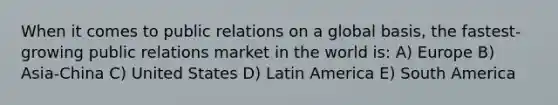 When it comes to public relations on a global basis, the fastest-growing public relations market in the world is: A) Europe B) Asia-China C) United States D) Latin America E) South America