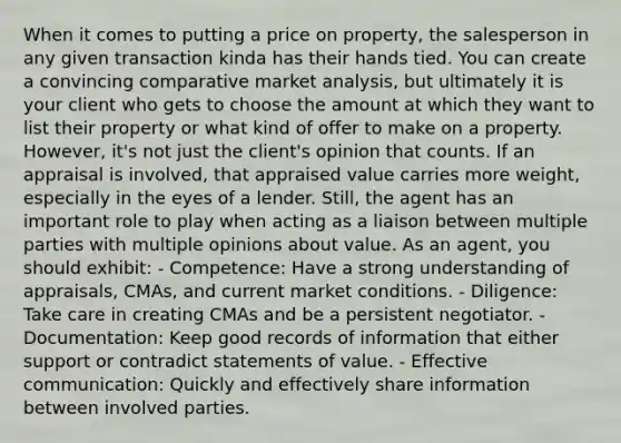 When it comes to putting a price on property, the salesperson in any given transaction kinda has their hands tied. You can create a convincing comparative market analysis, but ultimately it is your client who gets to choose the amount at which they want to list their property or what kind of offer to make on a property. However, it's not just the client's opinion that counts. If an appraisal is involved, that appraised value carries more weight, especially in the eyes of a lender. Still, the agent has an important role to play when acting as a liaison between multiple parties with multiple opinions about value. As an agent, you should exhibit: - Competence: Have a strong understanding of appraisals, CMAs, and current market conditions. - Diligence: Take care in creating CMAs and be a persistent negotiator. - Documentation: Keep good records of information that either support or contradict statements of value. - Effective communication: Quickly and effectively share information between involved parties.