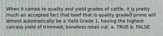 When it comes to quality and yield grades of cattle, it is pretty much an accepted fact that beef that is quality graded prime will almost automatically be a Yield Grade 1, having the highest carcass yield of trimmed, boneless retail cut. a. TRUE b. FALSE