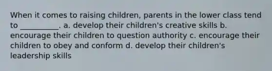 When it comes to raising children, parents in the lower class tend to __________. a. develop their children's creative skills b. encourage their children to question authority c. encourage their children to obey and conform d. develop their children's leadership skills