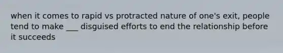 when it comes to rapid vs protracted nature of one's exit, people tend to make ___ disguised efforts to end the relationship before it succeeds