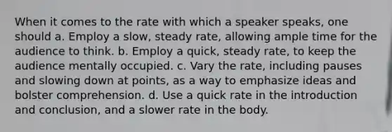 When it comes to the rate with which a speaker speaks, one should a. Employ a slow, steady rate, allowing ample time for the audience to think. b. Employ a quick, steady rate, to keep the audience mentally occupied. c. Vary the rate, including pauses and slowing down at points, as a way to emphasize ideas and bolster comprehension. d. Use a quick rate in the introduction and conclusion, and a slower rate in the body.