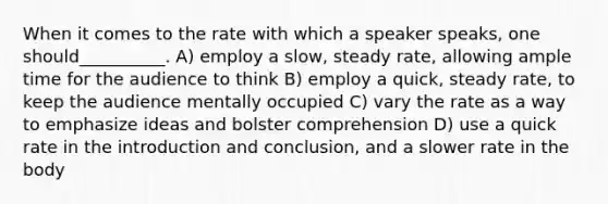 When it comes to the rate with which a speaker speaks, one should__________. A) employ a slow, steady rate, allowing ample time for the audience to think B) employ a quick, steady rate, to keep the audience mentally occupied C) vary the rate as a way to emphasize ideas and bolster comprehension D) use a quick rate in the introduction and conclusion, and a slower rate in the body