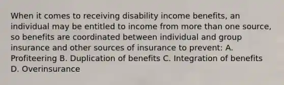 When it comes to receiving disability income benefits, an individual may be entitled to income from <a href='https://www.questionai.com/knowledge/keWHlEPx42-more-than' class='anchor-knowledge'>more than</a> one source, so benefits are coordinated between individual and group insurance and other sources of insurance to prevent: A. Profiteering B. Duplication of benefits C. Integration of benefits D. Overinsurance