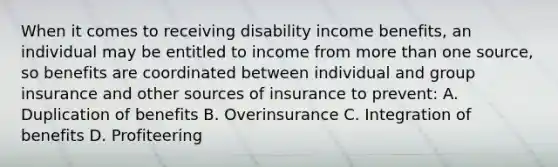 When it comes to receiving disability income benefits, an individual may be entitled to income from more than one source, so benefits are coordinated between individual and group insurance and other sources of insurance to prevent: A. Duplication of benefits B. Overinsurance C. Integration of benefits D. Profiteering