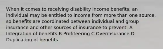 When it comes to receiving disability income benefits, an individual may be entitled to income from <a href='https://www.questionai.com/knowledge/keWHlEPx42-more-than' class='anchor-knowledge'>more than</a> one source, so benefits are coordinated between individual and group insurance and other sources of insurance to prevent: A Integration of benefits B Profiteering C Overinsurance D Duplication of benefits