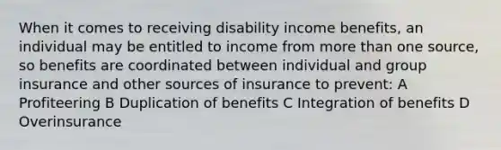 When it comes to receiving disability income benefits, an individual may be entitled to income from more than one source, so benefits are coordinated between individual and group insurance and other sources of insurance to prevent: A Profiteering B Duplication of benefits C Integration of benefits D Overinsurance