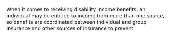 When it comes to receiving disability income benefits, an individual may be entitled to income from more than one source, so benefits are coordinated between individual and group insurance and other sources of insurance to prevent: