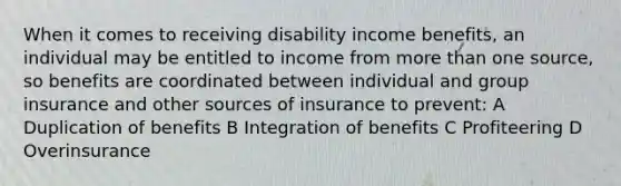 When it comes to receiving disability income benefits, an individual may be entitled to income from more than one source, so benefits are coordinated between individual and group insurance and other sources of insurance to prevent: A Duplication of benefits B Integration of benefits C Profiteering D Overinsurance