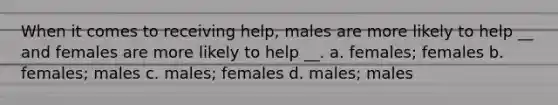 When it comes to receiving help, males are more likely to help __ and females are more likely to help __. a. females; females b. females; males c. males; females d. males; males