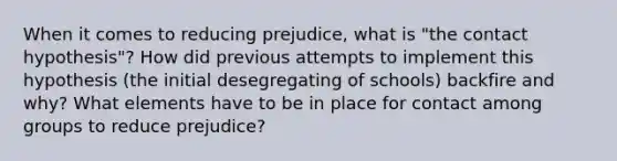 When it comes to reducing prejudice, what is "the contact hypothesis"? How did previous attempts to implement this hypothesis (the initial desegregating of schools) backfire and why? What elements have to be in place for contact among groups to reduce prejudice?