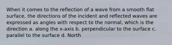 When it comes to the reflection of a wave from a smooth flat surface, the directions of the incident and reflected waves are expressed as angles with respect to the normal, which is the direction a. along the x-axis b. perpendicular to the surface c. parallel to the surface d. North