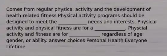 Comes from regular physical activity and the development of health-related fitness Physical activity programs should be designed to meet the ____________ needs and interests. Physical activity and physical fitness are for a _____________. Physcial activity and fitness are for _____________ regardless of age, gender, or ability. answer choices Personal Health Everyone Lifetime