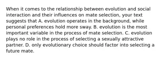 When it comes to the relationship between evolution and social interaction and their influences on mate selection, your text suggests that A. evolution operates in the background, while personal preferences hold more sway. B. evolution is the most important variable in the process of mate selection. C. evolution plays no role in the process of selecting a sexually attractive partner. D. only evolutionary choice should factor into selecting a future mate.