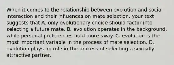 When it comes to the relationship between evolution and social interaction and their influences on mate selection, your text suggests that A. only evolutionary choice should factor into selecting a future mate. B. evolution operates in the background, while personal preferences hold more sway. C. evolution is the most important variable in the process of mate selection. D. evolution plays no role in the process of selecting a sexually attractive partner.