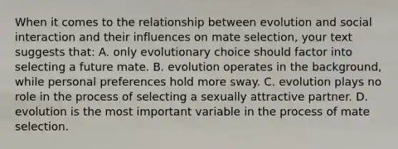 When it comes to the relationship between evolution and social interaction and their influences on mate selection, your text suggests that: A. only evolutionary choice should factor into selecting a future mate. B. evolution operates in the background, while personal preferences hold more sway. C. evolution plays no role in the process of selecting a sexually attractive partner. D. evolution is the most important variable in the process of mate selection.