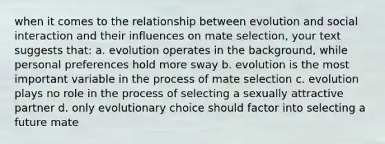 when it comes to the relationship between evolution and social interaction and their influences on mate selection, your text suggests that: a. evolution operates in the background, while personal preferences hold more sway b. evolution is the most important variable in the process of mate selection c. evolution plays no role in the process of selecting a sexually attractive partner d. only evolutionary choice should factor into selecting a future mate