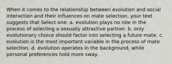 When it comes to the relationship between evolution and social interaction and their influences on mate selection, your text suggests that Select one: a. evolution plays no role in the process of selecting a sexually attractive partner. b. only evolutionary choice should factor into selecting a future mate. c. evolution is the most important variable in the process of mate selection. d. evolution operates in the background, while personal preferences hold more sway.