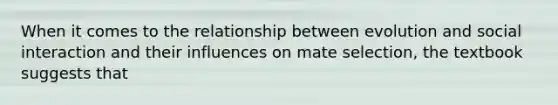 When it comes to the relationship between evolution and social interaction and their influences on mate selection, the textbook suggests that