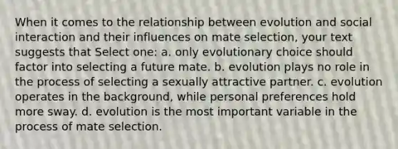 When it comes to the relationship between evolution and social interaction and their influences on mate selection, your text suggests that Select one: a. only evolutionary choice should factor into selecting a future mate. b. evolution plays no role in the process of selecting a sexually attractive partner. c. evolution operates in the background, while personal preferences hold more sway. d. evolution is the most important variable in the process of mate selection.