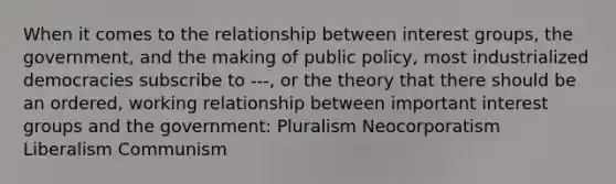 When it comes to the relationship between interest groups, the government, and the making of public policy, most industrialized democracies subscribe to ---, or the theory that there should be an ordered, working relationship between important interest groups and the government: Pluralism Neocorporatism Liberalism Communism