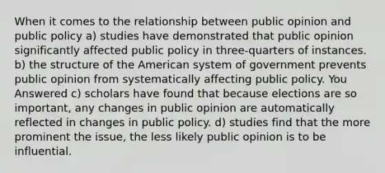 When it comes to the relationship between public opinion and public policy a) studies have demonstrated that public opinion significantly affected public policy in three-quarters of instances. b) the structure of the American system of government prevents public opinion from systematically affecting public policy. You Answered c) scholars have found that because elections are so important, any changes in public opinion are automatically reflected in changes in public policy. d) studies find that the more prominent the issue, the less likely public opinion is to be influential.