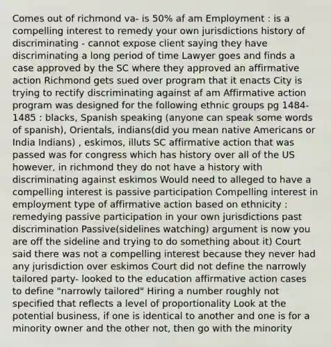 Comes out of richmond va- is 50% af am Employment : is a compelling interest to remedy your own jurisdictions history of discriminating - cannot expose client saying they have discriminating a long period of time Lawyer goes and finds a case approved by the SC where they approved an affirmative action Richmond gets sued over program that it enacts City is trying to rectify discriminating against af am Affirmative action program was designed for the following ethnic groups pg 1484-1485 : blacks, Spanish speaking (anyone can speak some words of spanish), Orientals, indians(did you mean native Americans or India Indians) , eskimos, illuts SC affirmative action that was passed was for congress which has history over all of the US however, in richmond they do not have a history with discriminating against eskimos Would need to alleged to have a compelling interest is passive participation Compelling interest in employment type of affirmative action based on ethnicity : remedying passive participation in your own jurisdictions past discrimination Passive(sidelines watching) argument is now you are off the sideline and trying to do something about it) Court said there was not a compelling interest because they never had any jurisdiction over eskimos Court did not define the narrowly tailored party- looked to the education affirmative action cases to define "narrowly tailored" Hiring a number roughly not specified that reflects a level of proportionality Look at the potential business, if one is identical to another and one is for a minority owner and the other not, then go with the minority