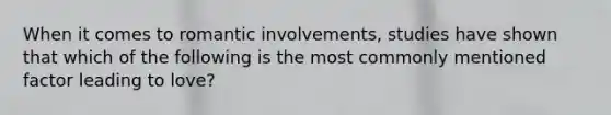 When it comes to romantic involvements, studies have shown that which of the following is the most commonly mentioned factor leading to love?