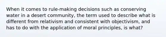 When it comes to rule-making decisions such as conserving water in a desert community, the term used to describe what is different from relativism and consistent with objectivism, and has to do with the application of moral principles, is what?