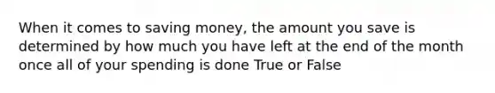 When it comes to saving money, the amount you save is determined by how much you have left at the end of the month once all of your spending is done True or False