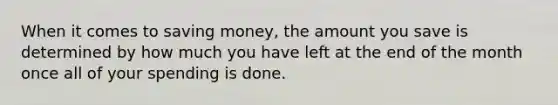 When it comes to saving money, the amount you save is determined by how much you have left at the end of the month once all of your spending is done.