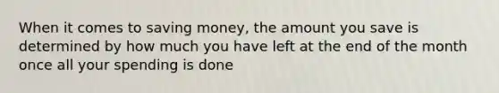 When it comes to saving money, the amount you save is determined by how much you have left at the end of the month once all your spending is done