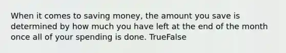 When it comes to saving money, the amount you save is determined by how much you have left at the end of the month once all of your spending is done. TrueFalse