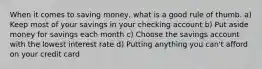 When it comes to saving money, what is a good rule of thumb. a) Keep most of your savings in your checking account b) Put aside money for savings each month c) Choose the savings account with the lowest interest rate d) Putting anything you can't afford on your credit card