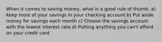 When it comes to saving money, what is a good rule of thumb. a) Keep most of your savings in your checking account b) Put aside money for savings each month c) Choose the savings account with the lowest interest rate d) Putting anything you can't afford on your credit card