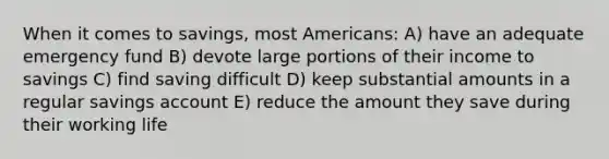 When it comes to savings, most Americans: A) have an adequate emergency fund B) devote large portions of their income to savings C) find saving difficult D) keep substantial amounts in a regular savings account E) reduce the amount they save during their working life