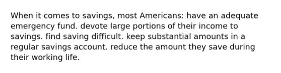 When it comes to savings, most Americans: have an adequate emergency fund. devote large portions of their income to savings. find saving difficult. keep substantial amounts in a regular savings account. reduce the amount they save during their working life.