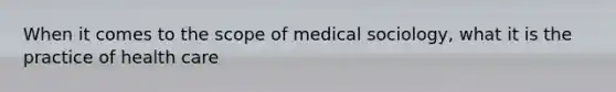 When it comes to the scope of medical sociology, what it is the practice of health care