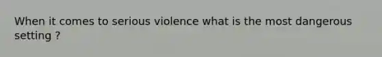 When it comes to serious violence what is the most dangerous setting ?